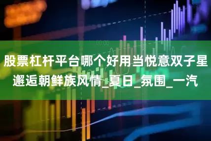 股票杠杆平台哪个好用当悦意双子星邂逅朝鲜族风情_夏日_氛围_一汽