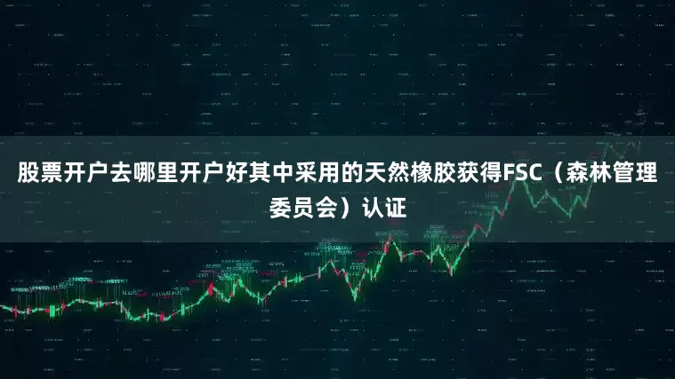 股票开户去哪里开户好其中采用的天然橡胶获得FSC（森林管理委员会）认证
