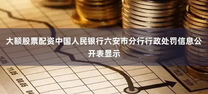 大额股票配资中国人民银行六安市分行行政处罚信息公开表显示