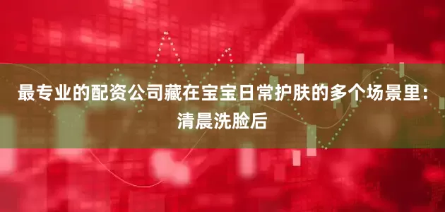 最专业的配资公司藏在宝宝日常护肤的多个场景里：清晨洗脸后
