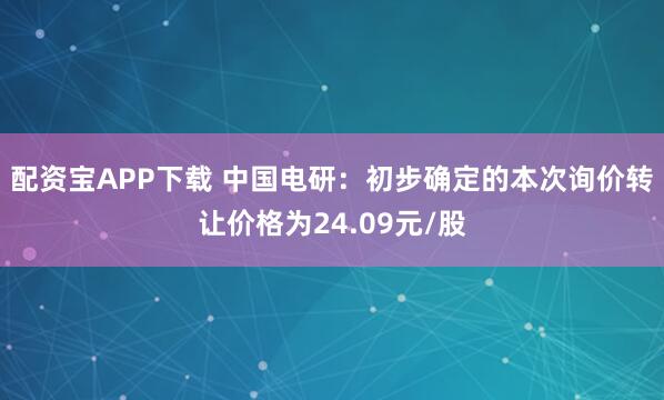 配资宝APP下载 中国电研：初步确定的本次询价转让价格为24.09元/股