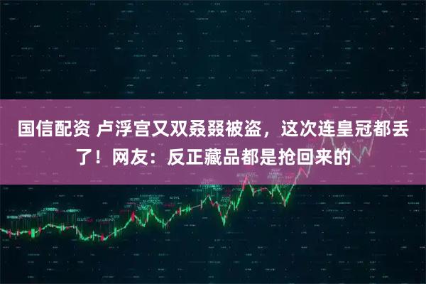 国信配资 卢浮宫又双叒叕被盗，这次连皇冠都丢了！网友：反正藏品都是抢回来的