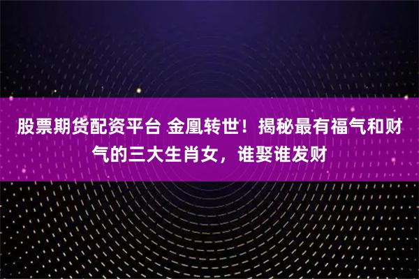 股票期货配资平台 金凰转世!揭秘最有福气和财气的三大生肖女,谁娶谁发财