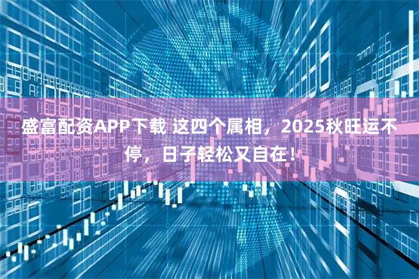 盛富配资APP下载 这四个属相，2025秋旺运不停，日子轻松又自在！