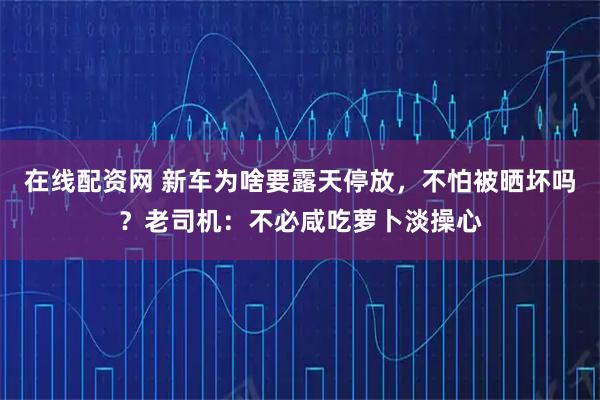 在线配资网 新车为啥要露天停放,不怕被晒坏吗?老司机:不必咸吃萝卜淡操心