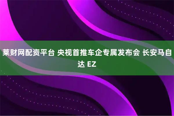 莱财网配资平台 央视首推车企专属发布会 长安马自达 EZ