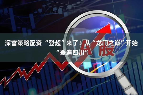 深富策略配资 “登超”来了!从“龙门之巅”开始“登遍四川”