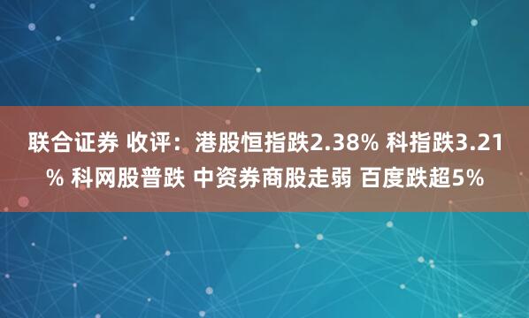 联合证券 收评：港股恒指跌2.38% 科指跌3.21% 科网股普跌 中资券商股走弱 百度跌超5%
