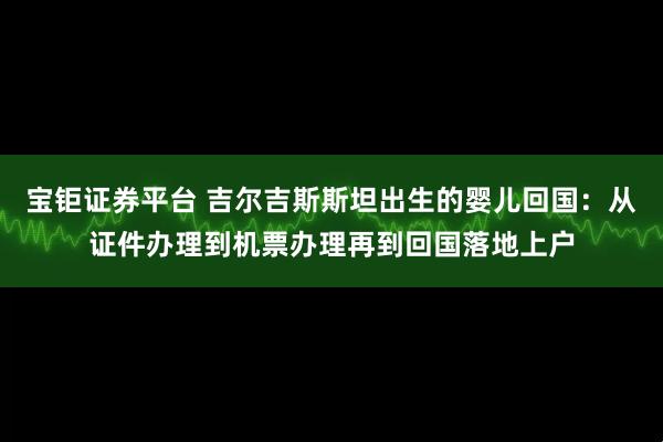 宝钜证券平台 吉尔吉斯斯坦出生的婴儿回国：从证件办理到机票办理再到回国落地上户