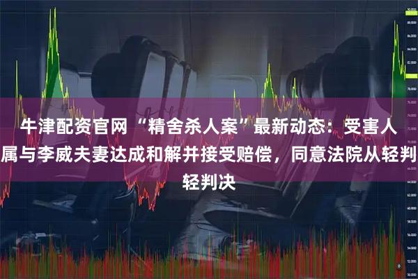 牛津配资官网 “精舍杀人案”最新动态：受害人家属与李威夫妻达成和解并接受赔偿，同意法院从轻判决