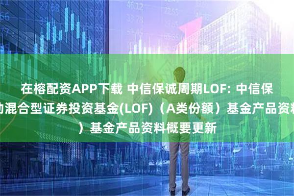 在榕配资APP下载 中信保诚周期LOF: 中信保诚周期轮动混合型证券投资基金(LOF)（A类份额）基金产品资料概要更新