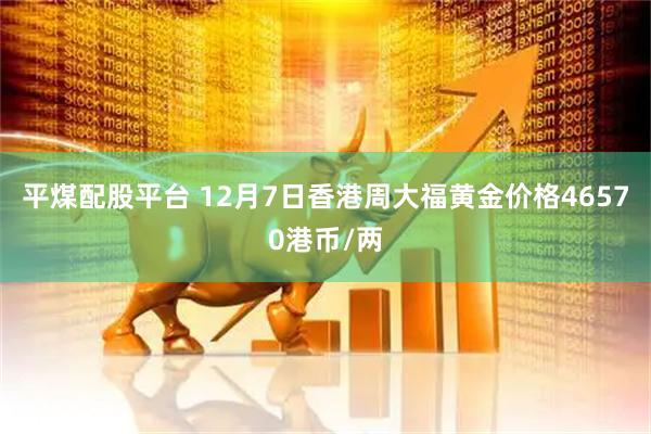 平煤配股平台 12月7日香港周大福黄金价格46570港币/两