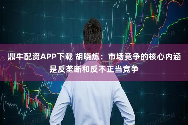 鼎牛配资APP下载 胡晓炼：市场竞争的核心内涵是反垄断和反不正当竞争