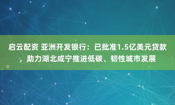 启云配资 亚洲开发银行:已批准1.5亿美元贷款,助力湖北咸宁推进低碳、韧性城市发展
