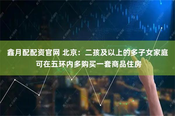 鑫月配配资官网 北京:二孩及以上的多子女家庭 可在五环内多购买一套商品住房