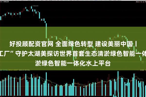 好投顾配资官网 全面绿色转型 建设美丽中国丨水上“生态工厂”守护太湖美探访世界首套生态清淤绿色智能一体化水上平台