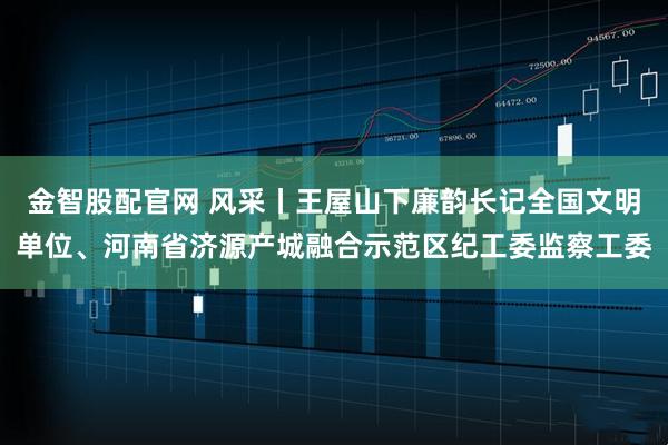 金智股配官网 风采丨王屋山下廉韵长记全国文明单位、河南省济源产城融合示范区纪工委监察工委