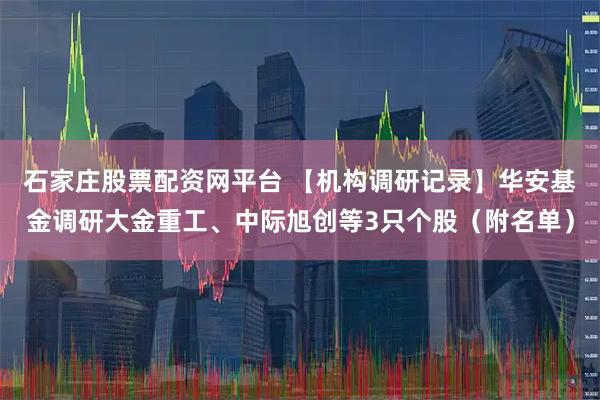 石家庄股票配资网平台 【机构调研记录】华安基金调研大金重工、中际旭创等3只个股（附名单）