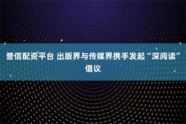 誉信配资平台 出版界与传媒界携手发起“深阅读”倡议
