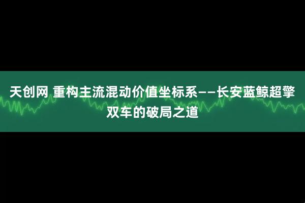 天创网 重构主流混动价值坐标系——长安蓝鲸超擎双车的破局之道