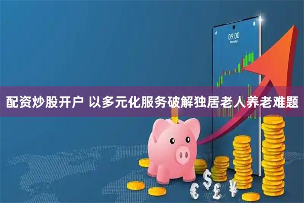 配资炒股开户 以多元化服务破解独居老人养老难题