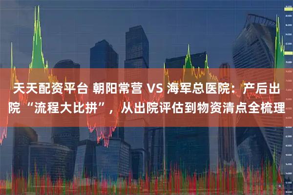 天天配资平台 朝阳常营 VS 海军总医院：产后出院 “流程大比拼”，从出院评估到物资清点全梳理