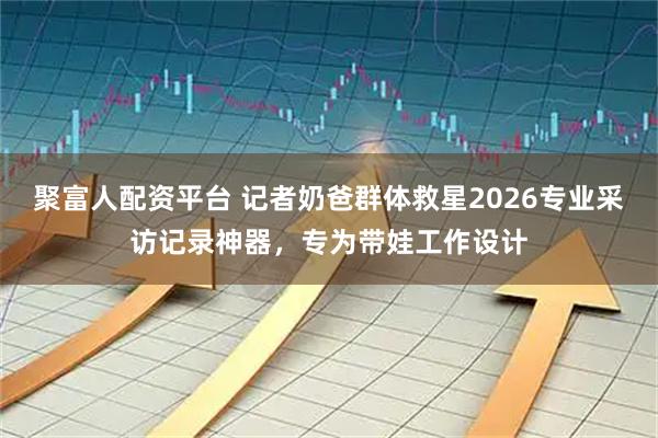 聚富人配资平台 记者奶爸群体救星2026专业采访记录神器，专为带娃工作设计