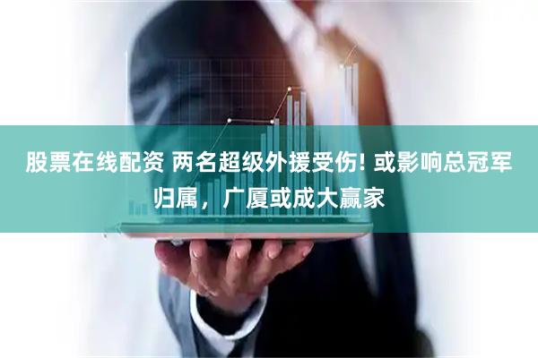 股票在线配资 两名超级外援受伤! 或影响总冠军归属，广厦或成大赢家