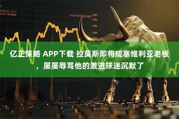 亿正策略 APP下载 拉莫斯即将成塞维利亚老板，屡屡辱骂他的激进球迷沉默了