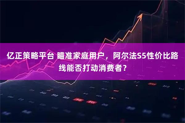 亿正策略平台 瞄准家庭用户，阿尔法S5性价比路线能否打动消费者？
