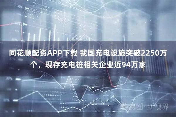 同花顺配资APP下载 我国充电设施突破2250万个，现存充电桩相关企业近94万家
