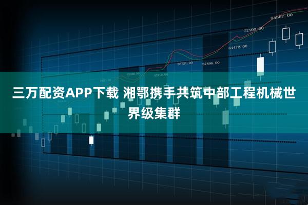 三万配资APP下载 湘鄂携手共筑中部工程机械世界级集群