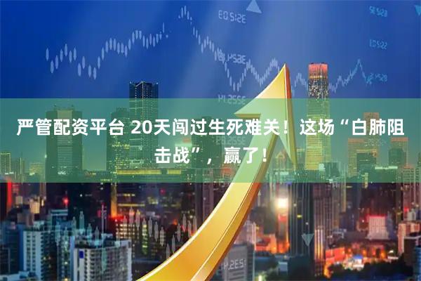 严管配资平台 20天闯过生死难关！这场“白肺阻击战”，赢了！